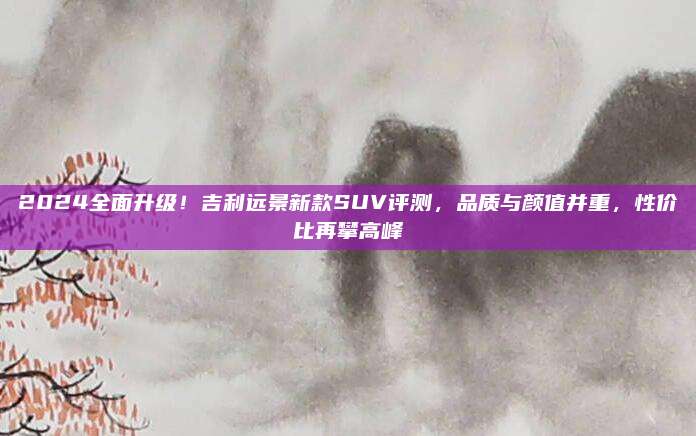 2024全面升级!吉利远景新款SUV评测,品质与颜值并重,性价比再攀高峰