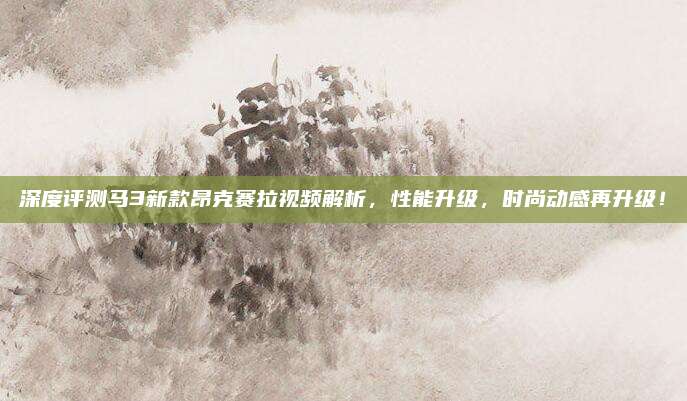深度评测马3新款昂克赛拉视频解析,性能升级,时尚动感再升级!