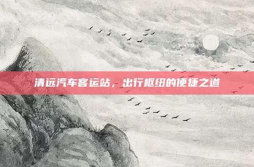 清远汽车客运站,出行枢纽的便捷之道
