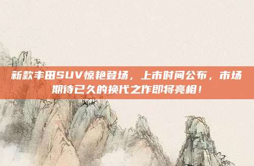 新款丰田SUV惊艳登场,上市时间公布,市场期待已久的换代之作即将亮相!