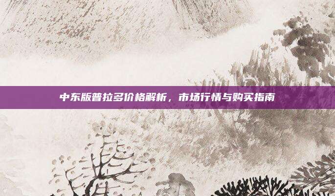 中东版普拉多价格解析，市场行情与购买指南