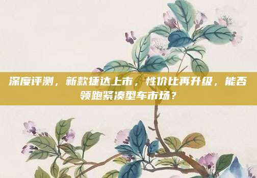 深度评测,新款捷达上市,性价比再升级,能否领跑紧凑型车市场?