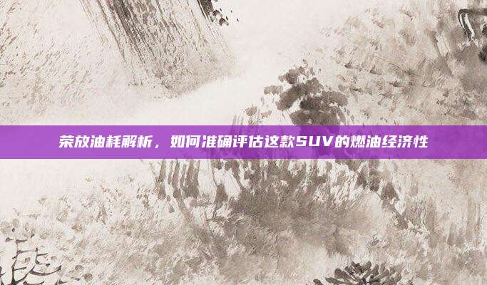 荣放油耗解析,如何准确评估这款SUV的燃油经济性