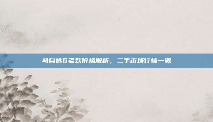 马自达6老款价格解析，二手市场行情一览
