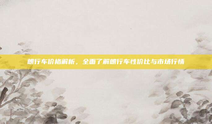 朗行车价格解析，全面了解朗行车性价比与市场行情