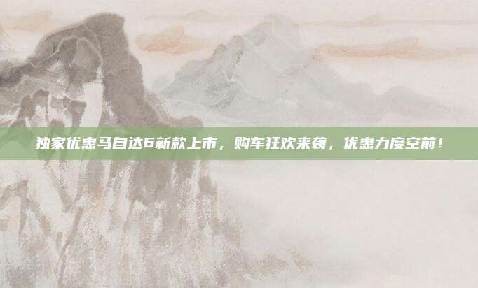 独家优惠马自达6新款上市,购车狂欢来袭,优惠力度空前!