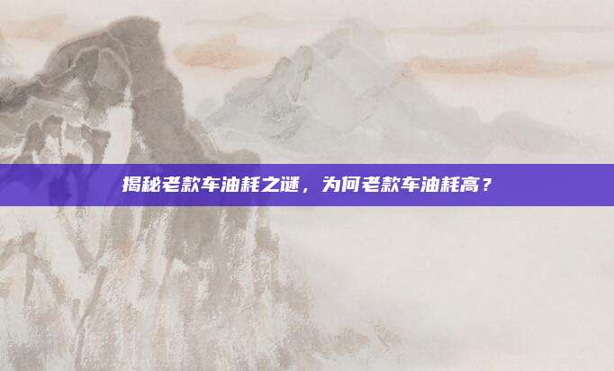 揭秘老款车油耗之谜,为何老款车油耗高?