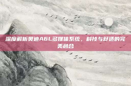 深度解析奥迪A6L多媒体系统,科技与舒适的完美融合