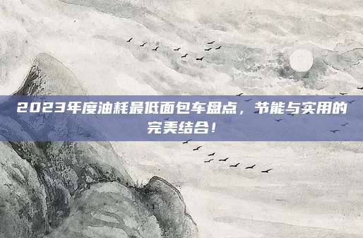 2023年度油耗最低面包车盘点,节能与实用的完美结合!