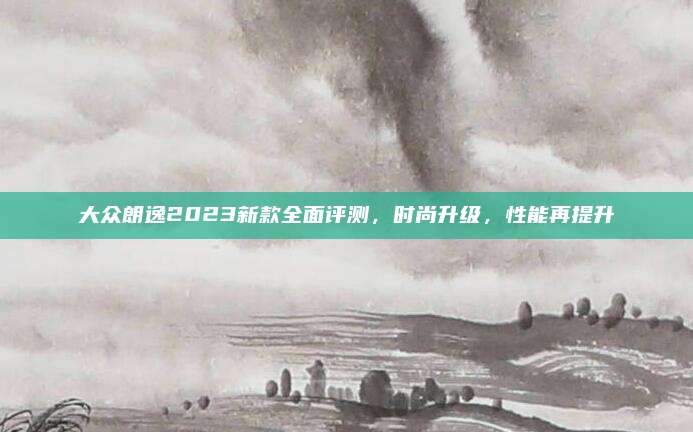 大众朗逸2023新款全面评测,时尚升级,性能再提升