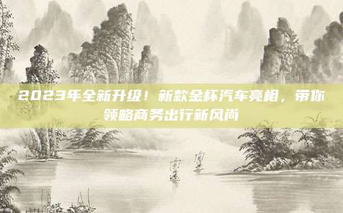 2023年全新升级!新款金杯汽车亮相,带你领略商务出行新风尚