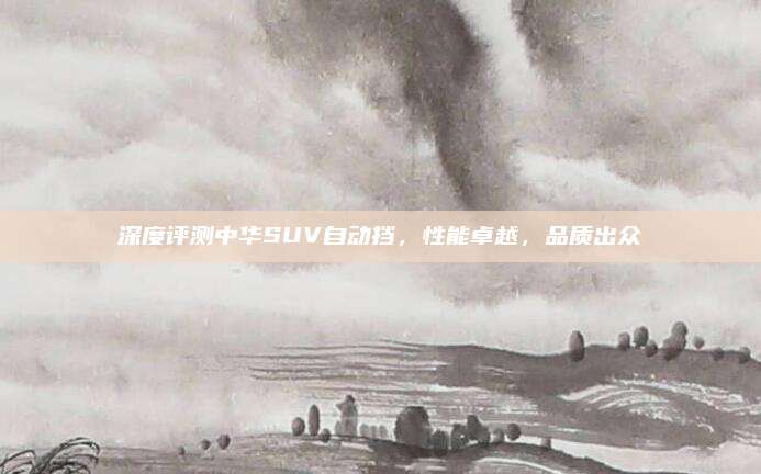 深度评测中华SUV自动挡,性能卓越,品质出众
