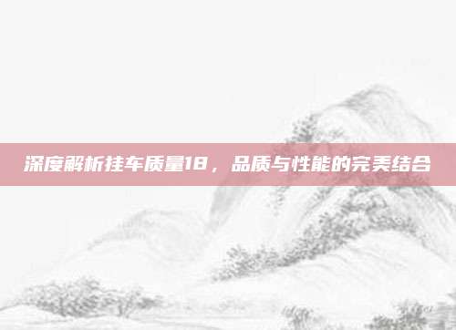 深度解析挂车质量18,品质与性能的完美结合