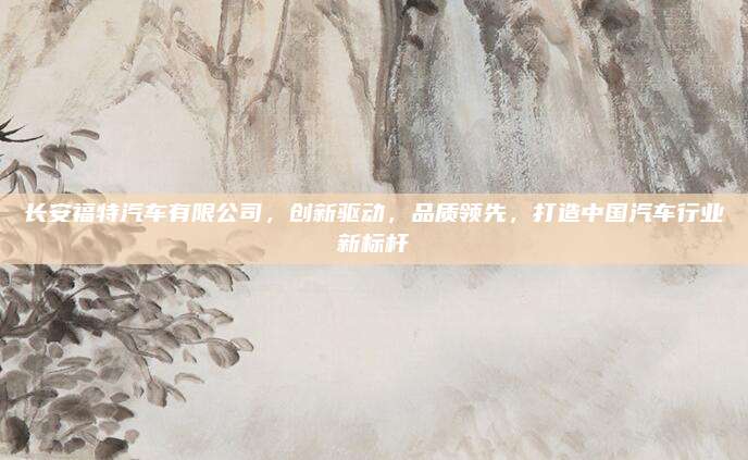长安福特汽车有限公司,创新驱动,品质领先,打造中国汽车行业新标杆