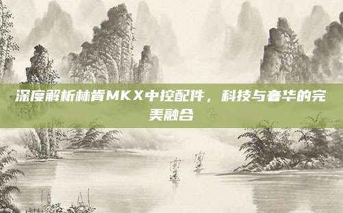 深度解析林肯MKX中控配件,科技与奢华的完美融合