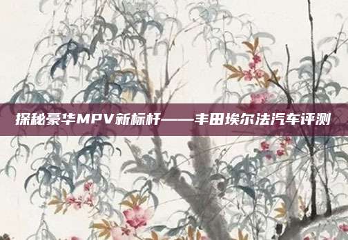 探秘豪华MPV新标杆——丰田埃尔法汽车评测