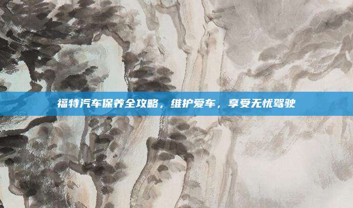 福特汽车保养全攻略,维护爱车,享受无忧驾驶