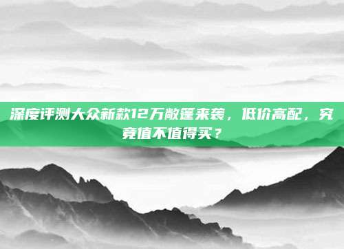 深度评测大众新款12万敞篷来袭,低价高配,究竟值不值得买?