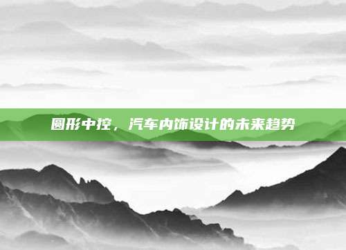 圆形中控,汽车内饰设计的未来趋势
