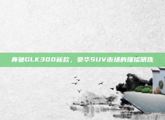 奔驰GLK300新款,豪华SUV市场的璀璨明珠