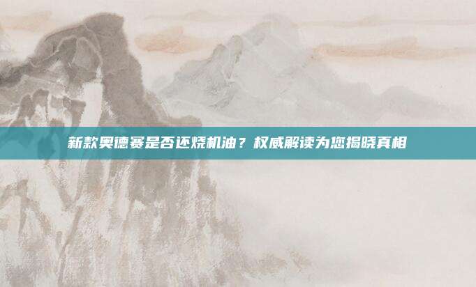 新款奥德赛是否还烧机油?权威解读为您揭晓真相