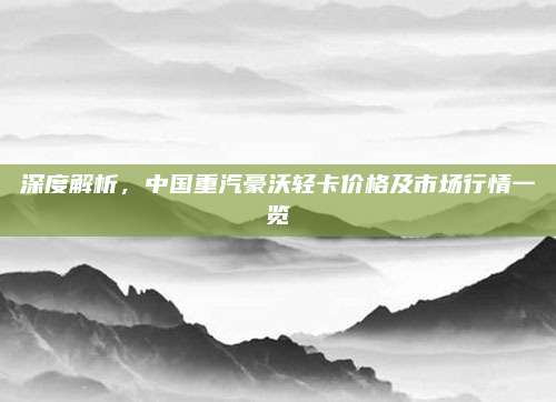 深度解析,中国重汽豪沃轻卡价格及市场行情一览
