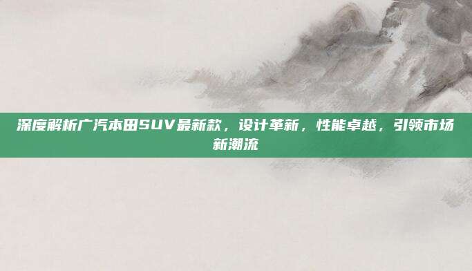深度解析广汽本田SUV最新款，设计革新，性能卓越，引领市场新潮流