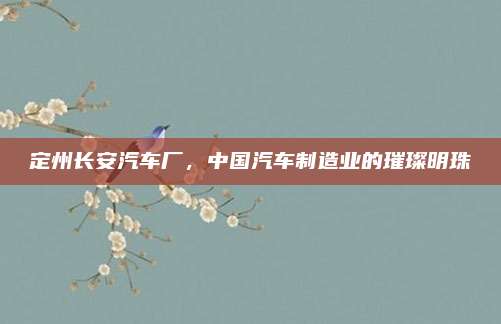 定州长安汽车厂,中国汽车制造业的璀璨明珠
