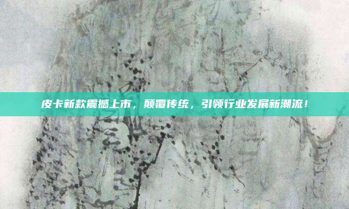 皮卡新款震撼上市,颠覆传统,引领行业发展新潮流!