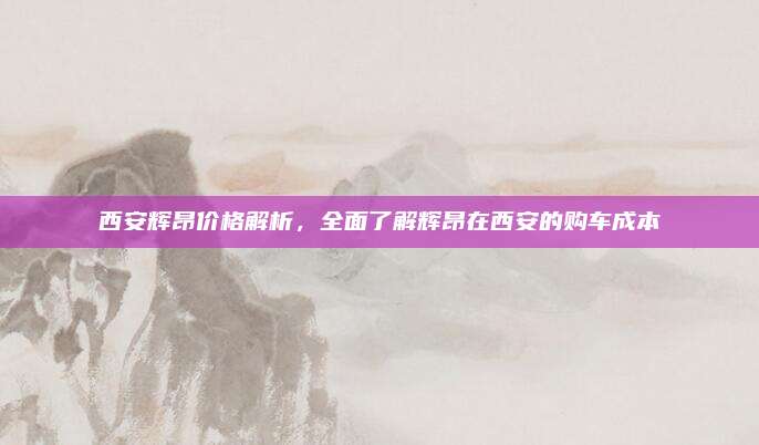 西安辉昂价格解析，全面了解辉昂在西安的购车成本