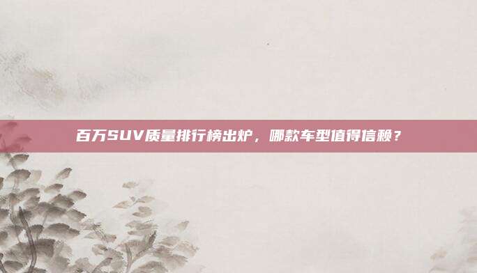 百万SUV质量排行榜出炉,哪款车型值得信赖?