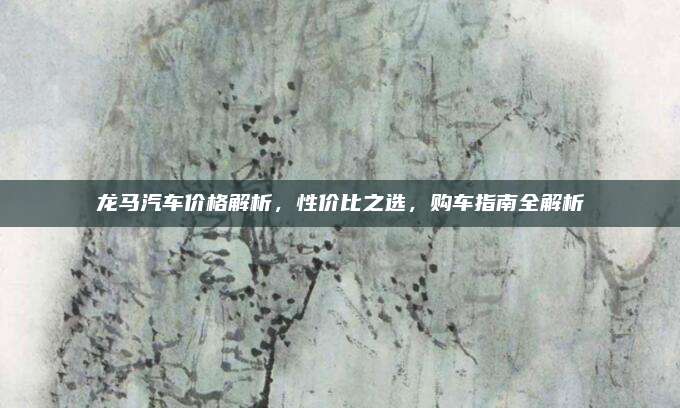 龙马汽车价格解析,性价比之选,购车指南全解析