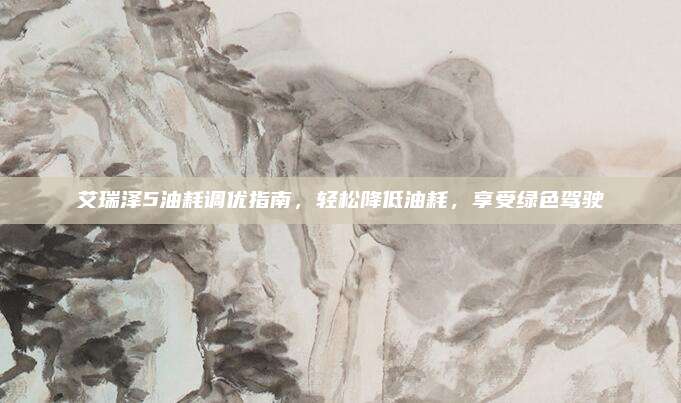 艾瑞泽5油耗调优指南,轻松降低油耗,享受绿色驾驶