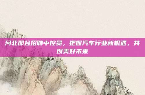 河北邢台招聘中控员,把握汽车行业新机遇,共创美好未来