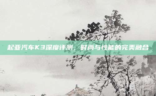 起亚汽车K3深度评测，时尚与性能的完美融合