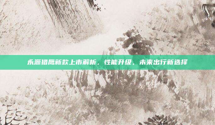 永源猎鹰新款上市解析，性能升级，未来出行新选择