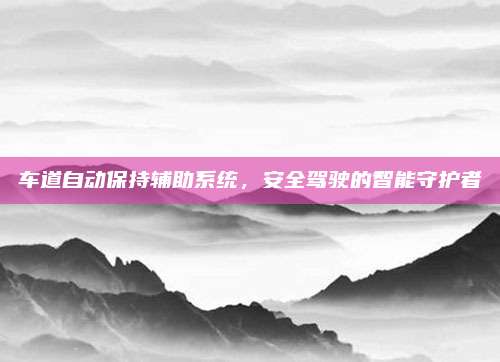 车道自动保持辅助系统,安全驾驶的智能守护者