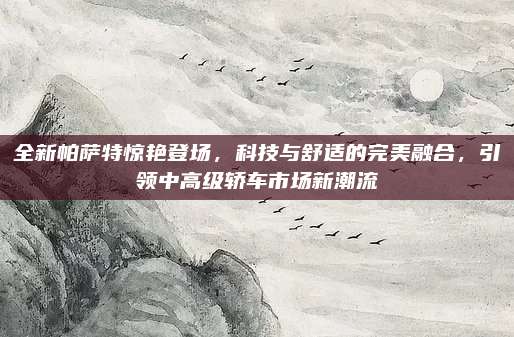 全新帕萨特惊艳登场,科技与舒适的完美融合,引领中高级轿车市场新潮流