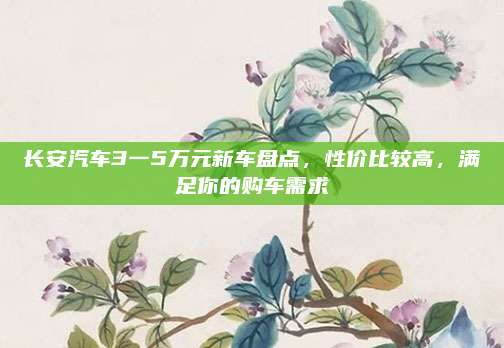 长安汽车3一5万元新车盘点，性价比较高，满足你的购车需求
