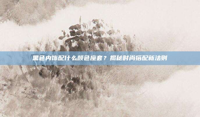 黑色内饰配什么颜色座套？揭秘时尚搭配新法则