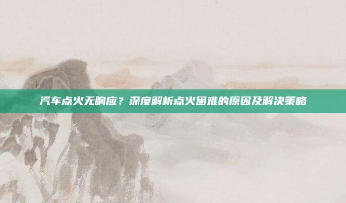 汽车点火无响应?深度解析点火困难的原因及解决策略