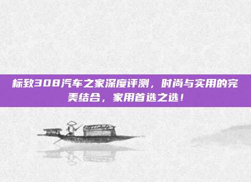 标致308汽车之家深度评测，时尚与实用的完美结合，家用首选之选！