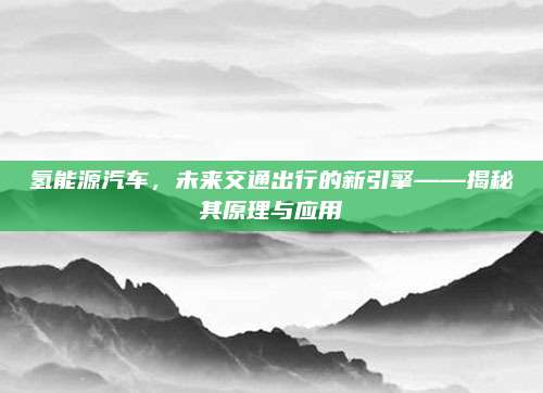 氢能源汽车,未来交通出行的新引擎——揭秘其原理与应用