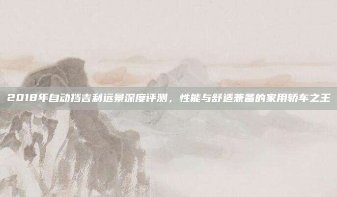 2018年自动挡吉利远景深度评测,性能与舒适兼备的家用轿车之王