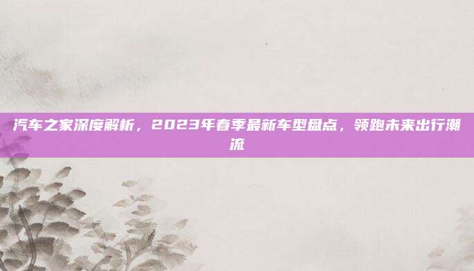 汽车之家深度解析,2023年春季最新车型盘点,领跑未来出行潮流