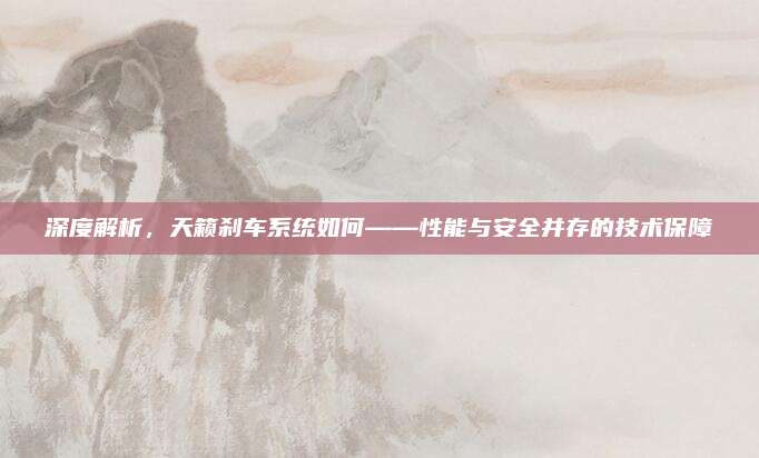 深度解析,天籁刹车系统如何——性能与安全并存的技术保障