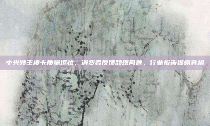 中兴领主皮卡质量堪忧，消费者反馈频现问题，行业报告揭露真相