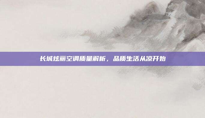 长城炫丽空调质量解析，品质生活从凉开始