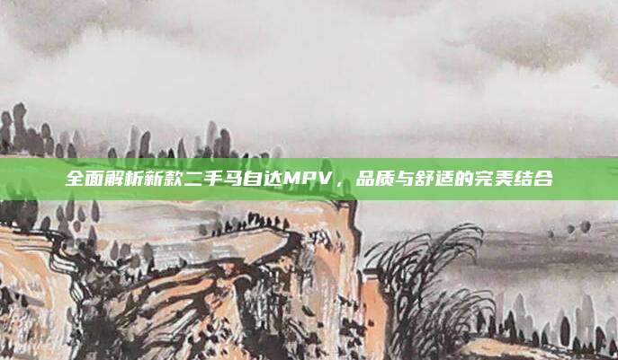 全面解析新款二手马自达MPV,品质与舒适的完美结合