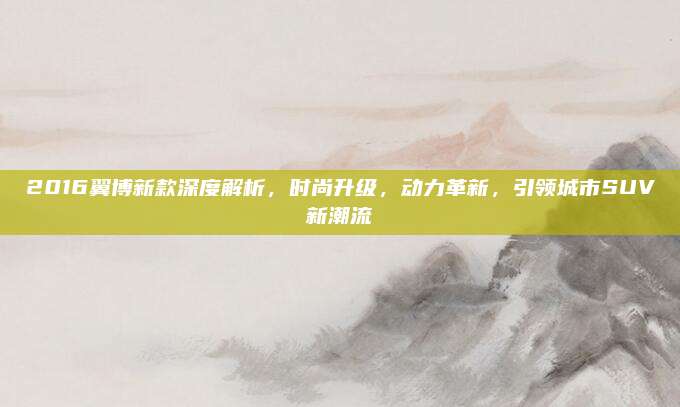 2016翼博新款深度解析,时尚升级,动力革新,引领城市SUV新潮流